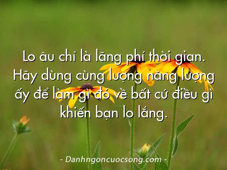 Lo âu chỉ là lãng phí thời gian. Hãy dùng cùng lượng năng lượng ấy để làm gì đó về bất cứ điều gì khiến bạn lo lắng.