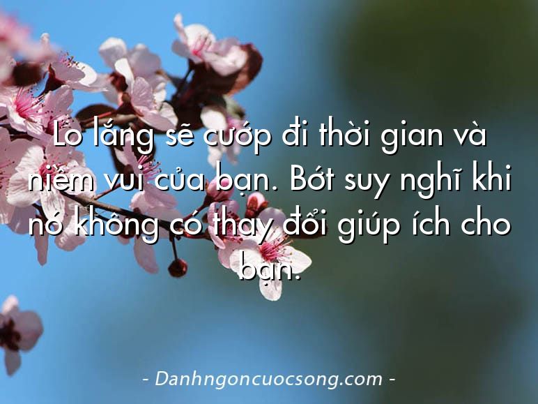 Lo lắng sẽ cướp đi thời gian và niềm vui của bạn. Bớt suy nghĩ khi nó không có thay đổi giúp ích cho bạn.