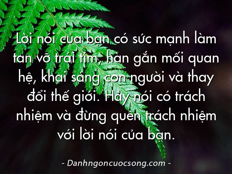 Lời nói của bạn có sức mạnh làm tan vỡ trái tim, hàn gắn mối quan hệ, khai sáng con người và thay đổi thế giới. Hãy nói có trách nhiệm và đừng quên trách nhiệm với lời nói của bạn.