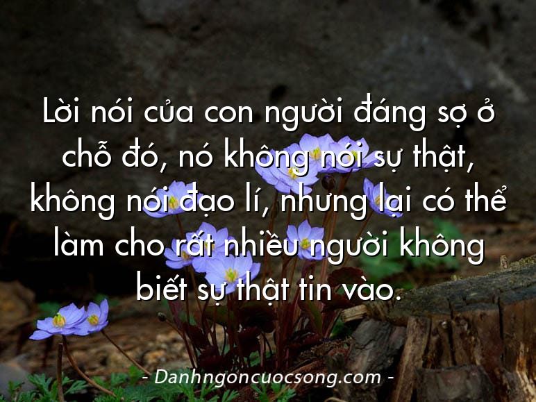 Lời nói của con người đáng sợ ở chỗ đó, nó không nói sự thật, không nói đạo lí, nhưng lại có thể làm cho rất nhiều người không biết sự thật tin vào.