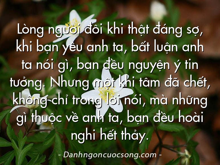 Lòng người đôi khi thật đáng sợ, khi bạn yêu anh ta, bất luận anh ta nói gì, bạn đều nguyện ý tin tưởng. Nhưng một khi tâm đã chết, không chỉ trong lời nói, mà những gì thuộc về anh ta, bạn đều hoài nghi hết thảy.