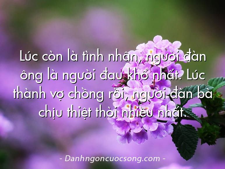 Lúc còn là tình nhân, người đàn ông là người đau khổ nhất. Lúc thành vợ chồng rồi, người đàn bà chịu thiệt thòi nhiều nhất.