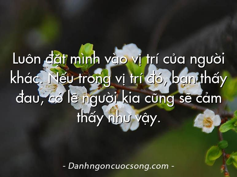 Luôn đặt mình vào vị trí của người khác. Nếu trong vị trí đó, bạn thấy đau, có lẽ người kia cũng sẽ cảm thấy như vậy.