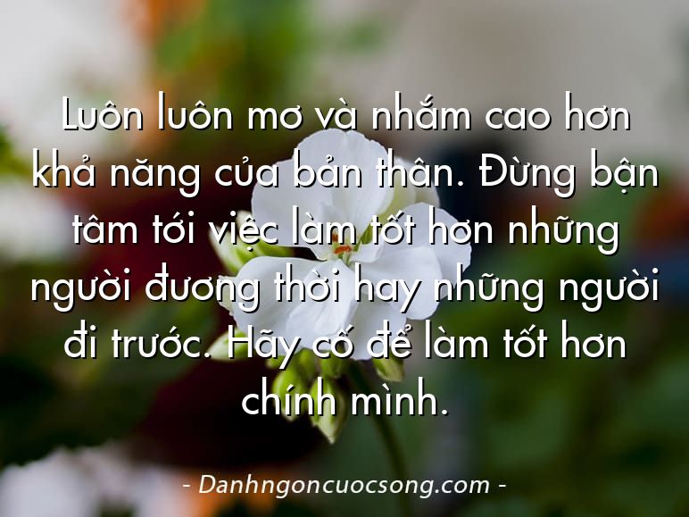 Luôn luôn mơ và nhắm cao hơn khả năng của bản thân. Đừng bận tâm tới việc làm tốt hơn những người đương thời hay những người đi trước. Hãy cố để làm tốt hơn chính mình.