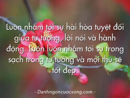 Luôn nhắm tới sự hài hòa tuyệt đối giữa tư tưởng, lời nói và hành động. Luôn luôn nhắm tới sự trong sạch trong tư tưởng và mọi thứ sẽ tốt đẹp.
