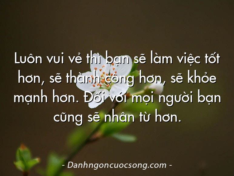 Luôn vui vẻ thì bạn sẽ làm việc tốt hơn, sẽ thành công hơn, sẽ khỏe mạnh hơn. Đối với mọi người bạn cũng sẽ nhân từ hơn.