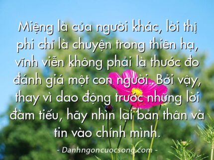 Miệng là của người khác, lời thị phi chỉ là chuyện trong thiên hạ, vĩnh viễn không phải là thước đo đánh giá một con người. Bởi vậy, thay vì dao động trước những lời đàm tiếu, hãy nhìn lại bản thân và tin vào chính mình.