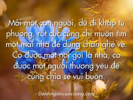 Mỗi một con người, dù đi khắp tứ phương, rốt cục cũng chỉ muốn tìm một mái nhà để dừng chân ghé về. Có được một nơi gọi là nhà, có được một người thương yêu để cùng chia sẻ vui buồn.