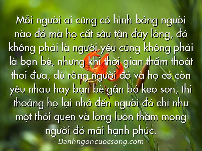 Mỗi người ai cũng có hình bóng người nào đó mà họ cất sâu tận đáy lòng, đó không phải là người yêu cũng không phải là bạn bè, nhưng khi thời gian thấm thoát thoi đưa, dù rằng người đó và họ có còn yêu nhau hay bạn bè gắn bó keo sơn, thi thoảng họ lại nhớ đến người đó chỉ như một thói quen và lòng luôn thầm mong người đó mãi hạnh phúc.