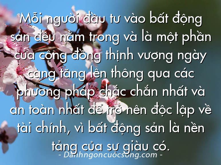Mỗi người đầu tư vào bất động sản đều nằm trong và là một phần của cộng đồng thịnh vượng ngày càng tăng lên thông qua các phương pháp chắc chắn nhất và an toàn nhất để trở nên độc lập về tài chính, vì bất động sản là nền tảng của sự giàu có.