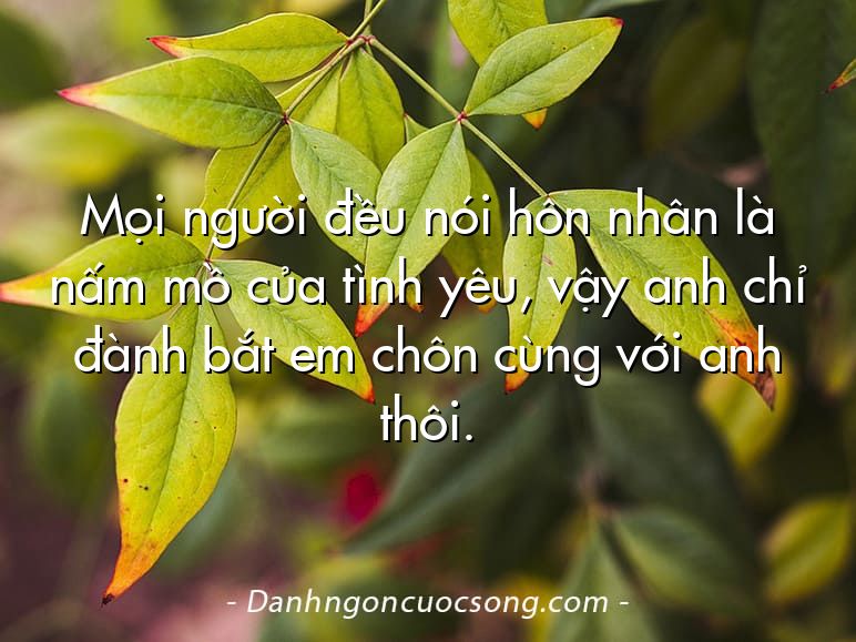 Mọi người đều nói hôn nhân là nấm mồ của tình yêu, vậy anh chỉ đành bắt em chôn cùng với anh thôi.