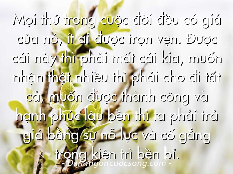 Mọi thứ trong cuộc đời đều có giá của nó, ít ai được trọn vẹn. Được cái này thì phải mất cái kia, muốn nhận thật nhiều thì phải cho đi tất cả, muốn được thành công và hạnh phúc lâu bền thì ta phải trả giá bằng sự nỗ lực và cố gắng trong kiên trì bền bỉ.