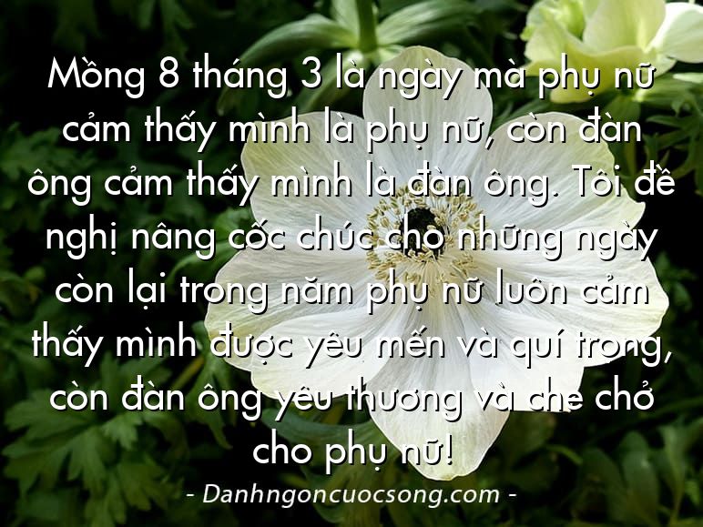 Mồng 8 tháng 3 là ngày mà phụ nữ cảm thấy mình là phụ nữ, còn đàn ông cảm thấy mình là đàn ông. Tôi đề nghị nâng cốc chúc cho những ngày còn lại trong năm phụ nữ luôn cảm thấy mình được yêu mến và quí trọng, còn đàn ông yêu thương và che chở cho phụ nữ!