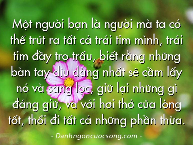 Một người bạn là người mà ta có thể trút ra tất cả trái tim mình, trái tim đầy tro trấu, biết rằng những bàn tay dịu dàng nhất sẽ cầm lấy nó và sàng lọc, giữ lại những gì đáng giữ, và với hơi thở của lòng tốt, thổi đi tất cả những phần thừa.