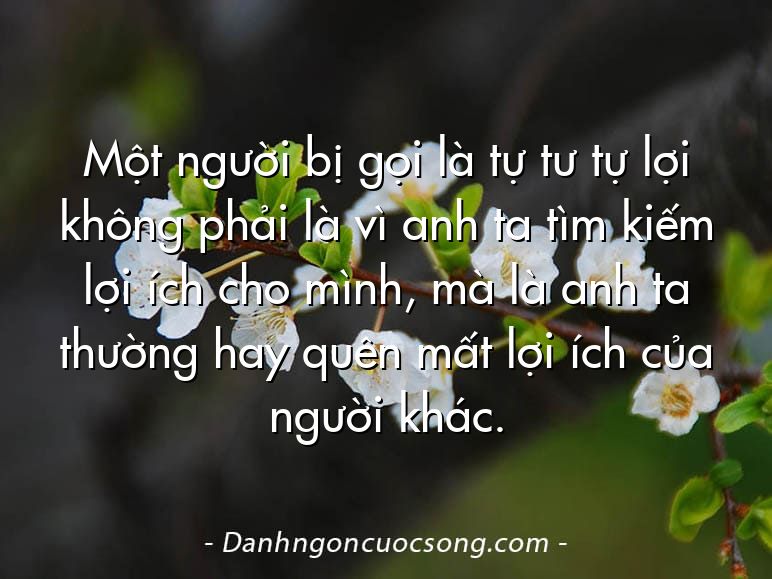 Một người bị gọi là tự tư tự lợi không phải là vì anh ta tìm kiếm lợi ích cho mình, mà là anh ta thường hay quên mất lợi ích của người khác.