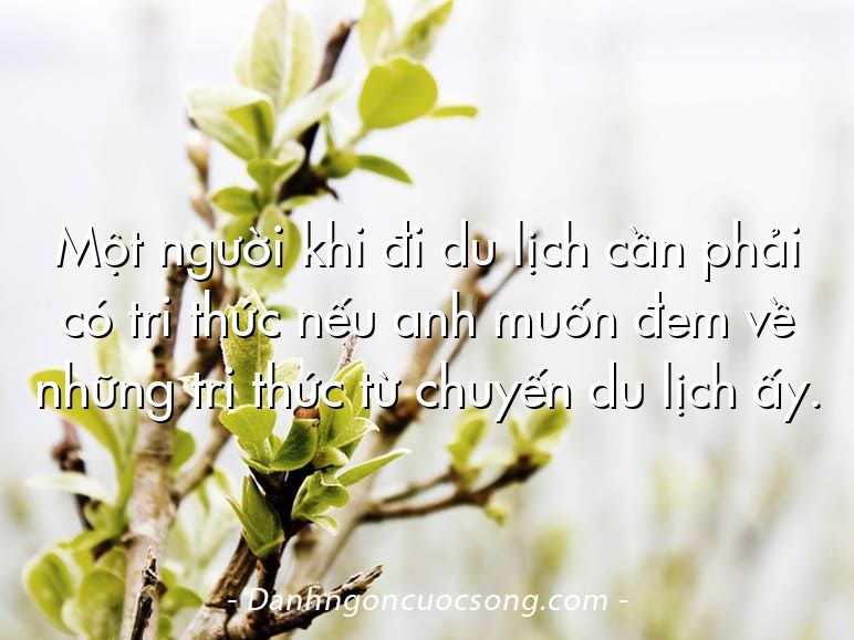 Một người khi đi du lịch cần phải có tri thức nếu anh muốn đem về những tri thức từ chuyến du lịch ấy.