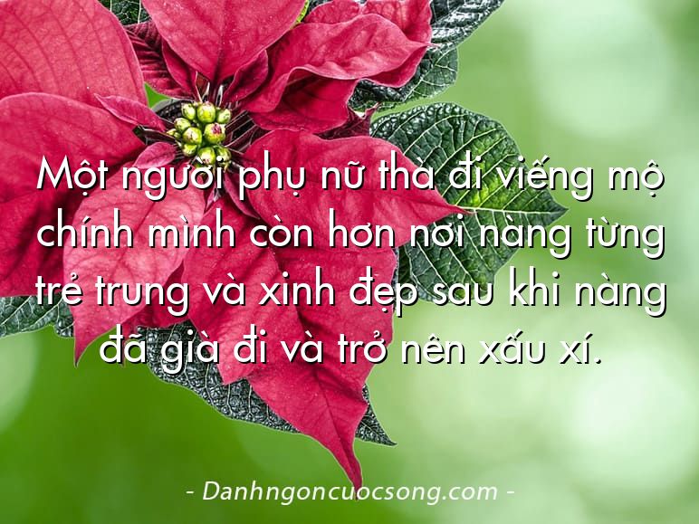 Một người phụ nữ thà đi viếng mộ chính mình còn hơn nơi nàng từng trẻ trung và xinh đẹp sau khi nàng đã già đi và trở nên xấu xí.