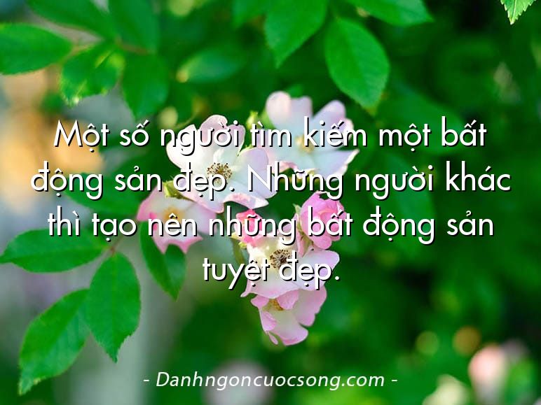 Một số người tìm kiếm một bất động sản đẹp. Những người khác thì tạo nên những bất động sản tuyệt đẹp.