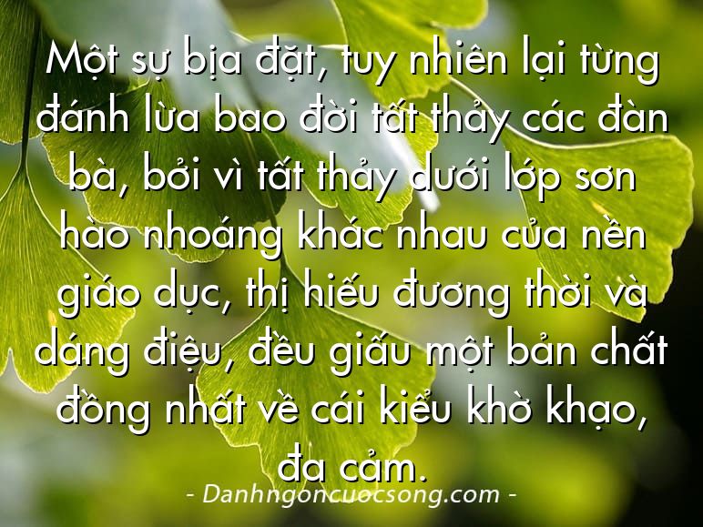 Một sự bịa đặt, tuy nhiên lại từng đánh lừa bao đời tất thảy các đàn bà, bởi vì tất thảy dưới lớp sơn hào nhoáng khác nhau của nền giáo dục, thị hiếu đương thời và dáng điệu, đều giấu một bản chất đồng nhất về cái kiểu khờ khạo, đa cảm.