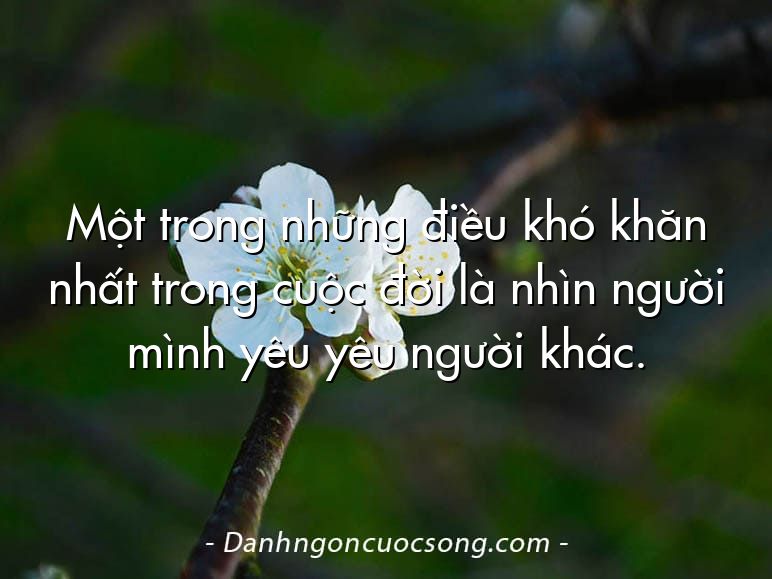 Một trong những điều khó khăn nhất trong cuộc đời là nhìn người mình yêu yêu người khác.