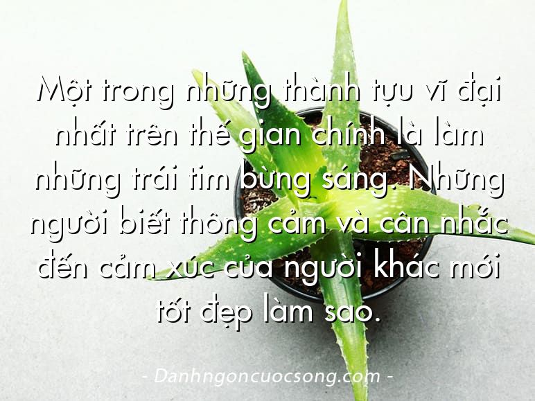 Một trong những thành tựu vĩ đại nhất trên thế gian chính là làm những trái tim bừng sáng. Những người biết thông cảm và cân nhắc đến cảm xúc của người khác mới tốt đẹp làm sao.