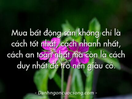 Mua bất động sản không chỉ là cách tốt nhất, cách nhanh nhất, cách an toàn nhất mà còn là cách duy nhất để trở nên giàu có.