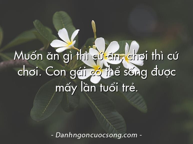 Muốn ăn gì thì cứ ăn, chơi thì cứ chơi. Con gái có thể sống được mấy lần tuổi trẻ.