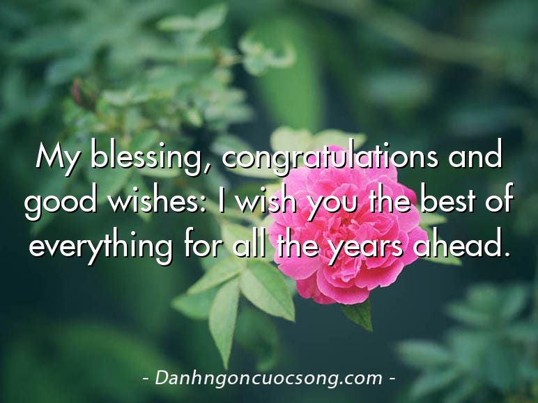 My blessing, congratulations and good wishes: I wish you the best of everything for all the years ahead.