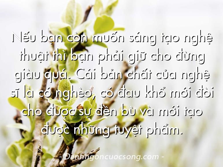 Nếu bạn còn muốn sáng tạo nghệ thuật thì bạn phải giữ cho đừng giàu quá. Cái bản chất của nghệ sĩ là có nghèo, có đau khổ mới đòi cho được sự đền bù và mới tạo được những tuyệt phẩm.