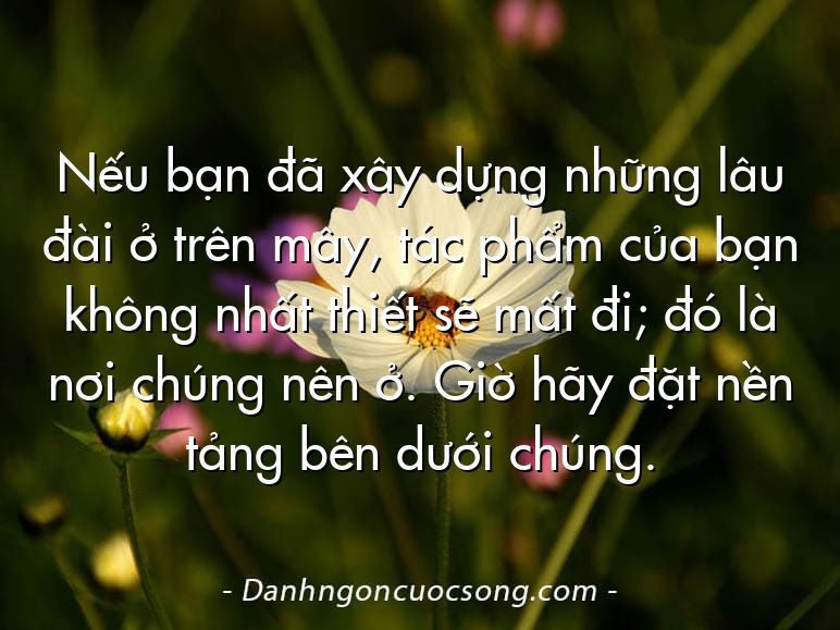 Nếu bạn đã xây dựng những lâu đài ở trên mây, tác phẩm của bạn không nhất thiết sẽ mất đi; đó là nơi chúng nên ở. Giờ hãy đặt nền tảng bên dưới chúng.