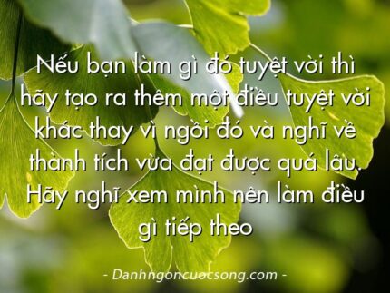 Nếu bạn làm gì đó tuyệt vời thì hãy tạo ra thêm một điều tuyệt vời khác thay vì ngồi đó và nghĩ về thành tích vừa đạt được quá lâu. Hãy nghĩ xem mình nên làm điều gì tiếp theo