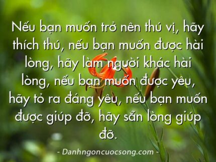 Nếu bạn muốn trở nên thú vị, hãy thích thú, nếu bạn muốn được hài lòng, hãy làm người khác hài lòng, nếu bạn muốn được yêu, hãy tỏ ra đáng yêu, nếu bạn muốn được giúp đỡ, hãy sẵn lòng giúp đỡ.