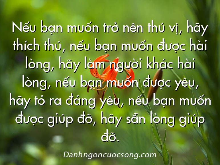 Nếu bạn muốn trở nên thú vị, hãy thích thú, nếu bạn muốn được hài lòng, hãy làm người khác hài lòng, nếu bạn muốn được yêu, hãy tỏ ra đáng yêu, nếu bạn muốn được giúp đỡ, hãy sẵn lòng giúp đỡ.