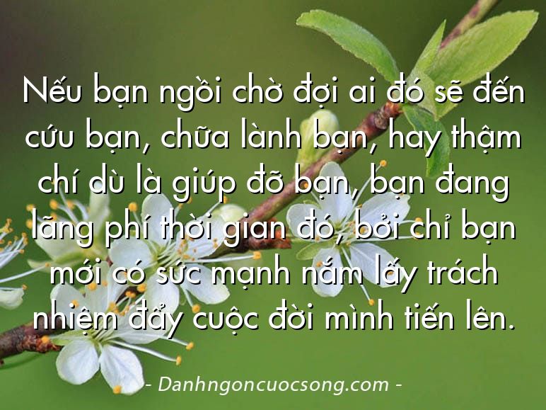Nếu bạn ngồi chờ đợi ai đó sẽ đến cứu bạn, chữa lành bạn, hay thậm chí dù là giúp đỡ bạn, bạn đang lãng phí thời gian đó, bởi chỉ bạn mới có sức mạnh nắm lấy trách nhiệm đẩy cuộc đời mình tiến lên.
