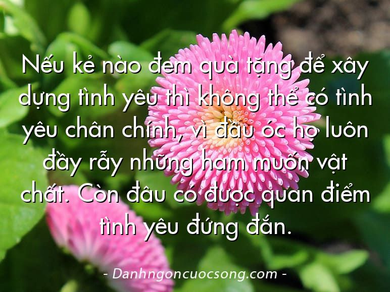 Nếu kẻ nào đem quà tặng để xây dựng tình yêu thì không thể có tình yêu chân chính, vì đầu óc họ luôn đầy rẫy những ham muốn vật chất. Còn đâu có được quan điểm tình yêu đứng đắn.