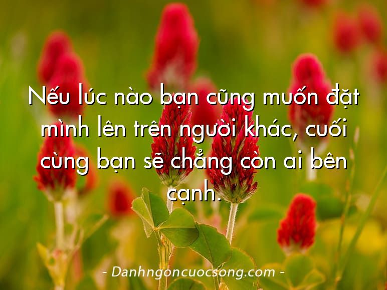 Nếu lúc nào bạn cũng muốn đặt mình lên trên người khác, cuối cùng bạn sẽ chẳng còn ai bên cạnh.