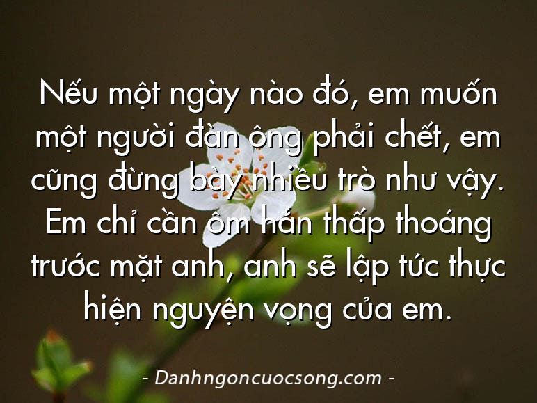 Nếu một ngày nào đó, em muốn một người đàn ông phải chết, em cũng đừng bày nhiều trò như vậy. Em chỉ cần ôm hắn thấp thoáng trước mặt anh, anh sẽ lập tức thực hiện nguyện vọng của em.