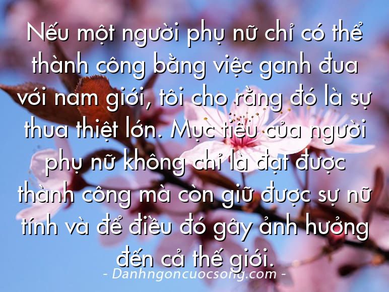 Nếu một người phụ nữ chỉ có thể thành công bằng việc ganh đua với nam giới, tôi cho rằng đó là sự thua thiệt lớn. Mục tiêu của người phụ nữ không chỉ là đạt được thành công mà còn giữ được sự nữ tính và để điều đó gây ảnh hưởng đến cả thế giới.
