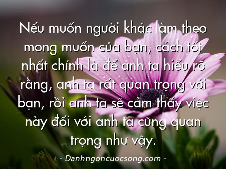 Nếu muốn người khác làm theo mong muốn của bạn, cách tốt nhất chính là để anh ta hiểu rõ rằng, anh ta rất quan trọng với bạn, rồi anh ta sẽ cảm thấy việc này đối với anh ta cũng quan trọng như vậy.