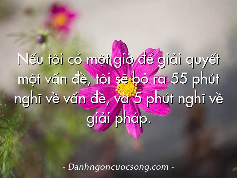 Nếu tôi có một giờ để giải quyết một vấn đề, tôi sẽ bỏ ra 55 phút nghĩ về vấn đề, và 5 phút nghĩ về giải pháp.