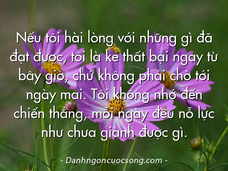 Nếu tôi hài lòng với những gì đã đạt được, tôi là kẻ thất bại ngay từ bây giờ, chứ không phải chờ tới ngày mai. Tôi không nhớ đến chiến thắng, mỗi ngày đều nỗ lực như chưa giành được gì.