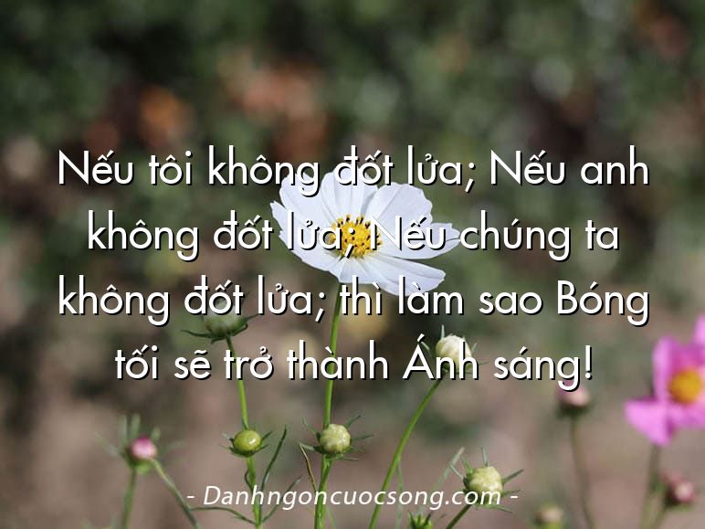 Nếu tôi không đốt lửa; Nếu anh không đốt lửa; Nếu chúng ta không đốt lửa; thì làm sao Bóng tối sẽ trở thành Ánh sáng!
