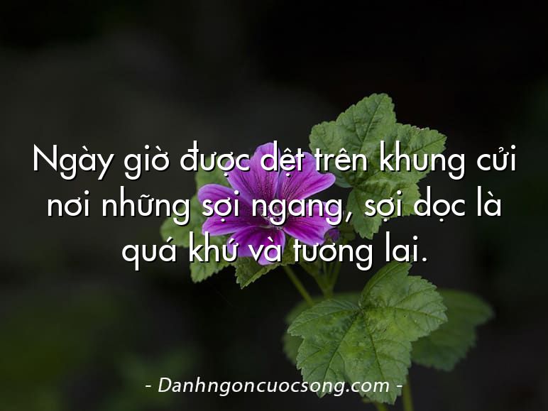 Ngày giờ được dệt trên khung cửi nơi những sợi ngang, sợi dọc là quá khứ và tương lai.