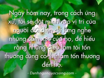 Ngày hôm nay, trong cách ứng xử, tôi sẽ đặt mình vào vị trí của người đối diện để lắng nghe những cảm xúc của họ, để hiểu rằng những điều làm tôi tổn thương cũng có thể làm tổn thương đến họ.