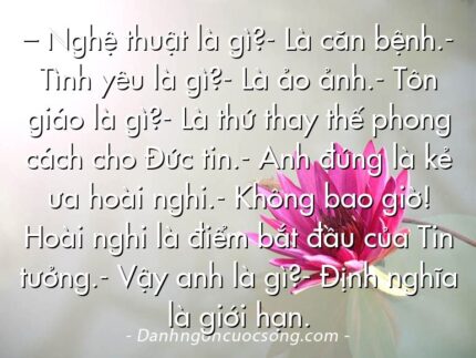 – Nghệ thuật là gì?- Là căn bệnh.- Tình yêu là gì?- Là ảo ảnh.- Tôn giáo là gì?- Là thứ thay thế phong cách cho Đức tin.- Anh đúng là kẻ ưa hoài nghi.- Không bao giờ! Hoài nghi là điểm bắt đầu của Tin tưởng.- Vậy anh là gì?- Định nghĩa là giới hạn.