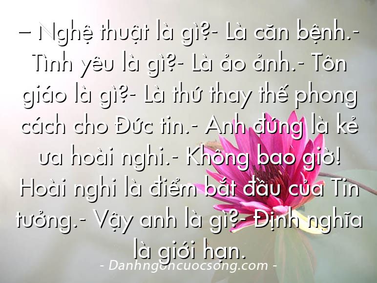 – Nghệ thuật là gì?- Là căn bệnh.- Tình yêu là gì?- Là ảo ảnh.- Tôn giáo là gì?- Là thứ thay thế phong cách cho Đức tin.- Anh đúng là kẻ ưa hoài nghi.- Không bao giờ! Hoài nghi là điểm bắt đầu của Tin tưởng.- Vậy anh là gì?- Định nghĩa là giới hạn.