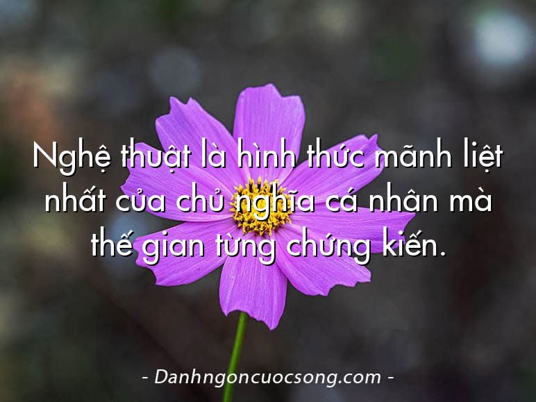 Nghệ thuật là hình thức mãnh liệt nhất của chủ nghĩa cá nhân mà thế gian từng chứng kiến.