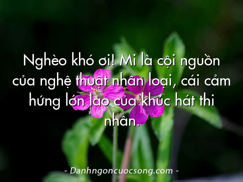 Nghèo khó ơi! Mi là cội nguồn của nghệ thuật nhân loại, cái cảm hứng lớn lao của khúc hát thi nhân.