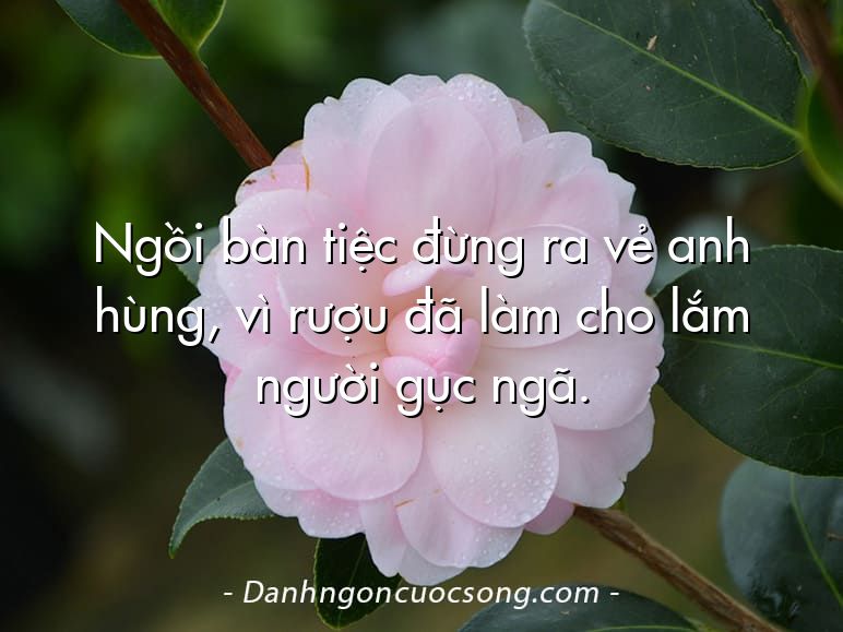 Ngồi bàn tiệc đừng ra vẻ anh hùng, vì rượu đã làm cho lắm người gục ngã.