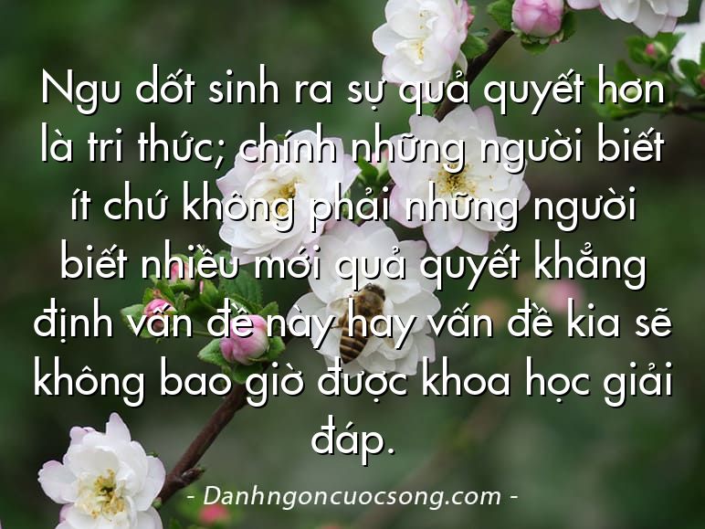 Ngu dốt sinh ra sự quả quyết hơn là tri thức; chính những người biết ít chứ không phải những người biết nhiều mới quả quyết khẳng định vấn đề này hay vấn đề kia sẽ không bao giờ được khoa học giải đáp.